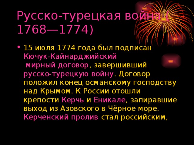 Русско-турецкая война (1768—1774) 15 июля 1774 года был подписан  Кючук-Кайнарджийский мирный договор , завершивший  русско-турецкую войну . Договор положил конец османскому господству над Крымом. К России отошли крепости  Керчь  и  Еникале , запиравшие выход из Азовского в Чёрное море.  Керченский пролив  стал российским, 