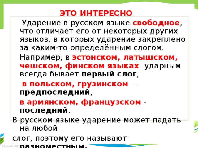 ЭТО ИНТЕРЕСНО  Ударение в русском языке свободное , что отличает его от некоторых других языков, в которых ударение закреплено за каким-то определённым слогом.  Например, в эстонском, латышском, чешском, финском языках ударным всегда бывает первый слог ,  в польском, грузинском — предпоследний ,  в армянском, французском - последний . В русском языке ударение может падать на любой слог, поэтому его называют разноместным.