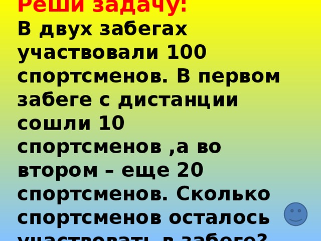 Реши задачу:  В двух забегах участвовали 100 спортсменов. В первом забеге с дистанции сошли 10 спортсменов ,а во втором – еще 20 спортсменов. Сколько спортсменов осталось участвовать в забеге? 