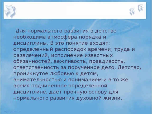 Для нормального развития в детстве необходима атмосфера порядка и дисциплины. В это понятие входят: определенный распорядок времени, труда и развлечений, исполнение известных обязанностей, вежливость, правдивость, ответственность за порученное дело. Детство, проникнутое любовью к детям, внимательностью и пониманием и в то же время подчиненное определенной дисциплине, дает прочную основу для нормального развития духовной жизни.