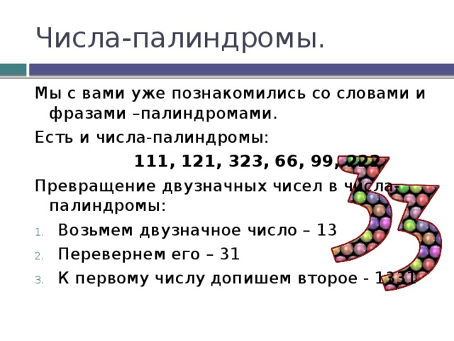 Числа-палиндромы. Мы с вами уже познакомились со словами и фразами –палиндромами. Есть и числа-палиндромы:  111, 121, 323, 66, 99, 222 Превращение двузначных чисел в числа-палиндромы: Возьмем двузначное число – 13 Перевернем его – 31 К первому числу допишем второе - 1331 