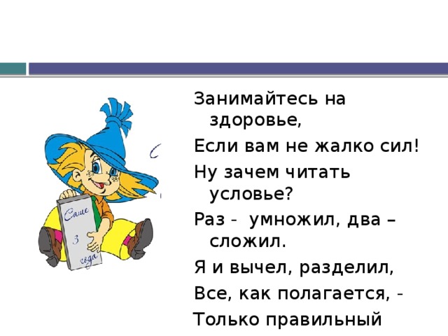 Занимайтесь на здоровье, Если вам не жалко сил! Ну зачем читать условье? Раз - умножил, два – сложил. Я и вычел, разделил, Все, как полагается, - Только правильный ответ Никак не получается… 