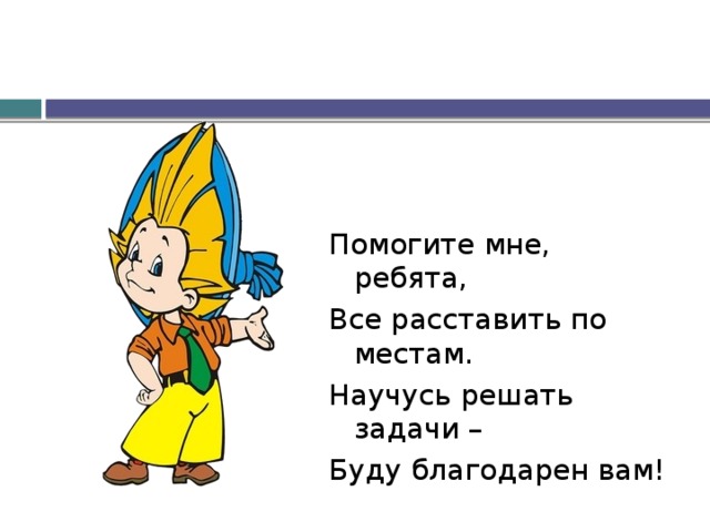 Помогите мне, ребята, Все расставить по местам. Научусь решать задачи – Буду благодарен вам! 