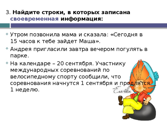 3. Найдите строки, в которых записана своевременная информация:  Утром позвонила мама и сказала: «Сегодня в 15 часов к тебе зайдет Маша». Андрея пригласили завтра вечером погулять в парке. На календаре – 20 сентября. Участнику международных соревнований по велосипедному спорту сообщили, что соревнования начнутся 1 сентября и продлятся 1 неделю. 