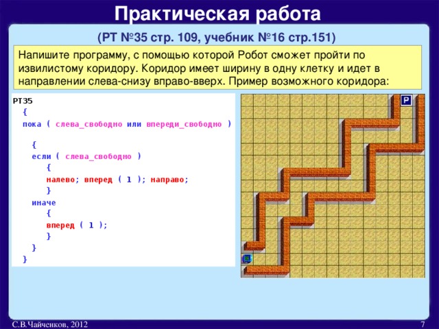 Практическая работа   (РТ №35 стр. 109, учебник №16 стр.151)  Напишите программу, с помощью которой Робот сможет пройти по извилистому коридору. Коридор имеет ширину в одну клетку и идет в направлении слева-снизу вправо-вверх. Пример возможного коридора: РТ35  {  пока ( слева_свободно или впереди_свободно )  {  если ( слева_свободно )  {  налево ; вперед ( 1 ); направо ;  }  иначе  {  вперед ( 1 );  }    }  } С.В.Чайченков, 2012  