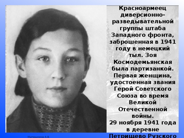 Красноармеец диверсионно-разведывательной группы штаба Западного фронта, заброшенная в 1941 году в немецкий тыл. Зоя Космодемьянская была партизанкой. Первая женщина, удостоенная звания Герой Советского Союза во время Великой Отечественной войны. 29 ноября 1941 года в деревне Петрищево Рузского района Московской области немецкие солдаты повесили 18-летнюю разведчицу. 