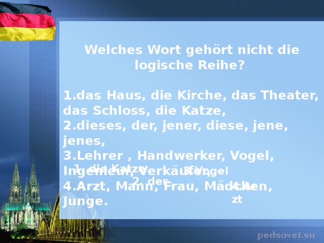 Welches Wort gehört nicht die logische Reihe?  1. das Haus, die Kirche, das Theater, das Schloss, die Katze, 2. dieses, der, jener, diese, jene, jenes, 3. Lehrer , Handwerker, Vogel, Ingenieur, Verkäufer, 4. Arzt, Mann, Frau, Mädchen, Junge. 1 . die Katze  3. Vogel 2. der 4. Arzt