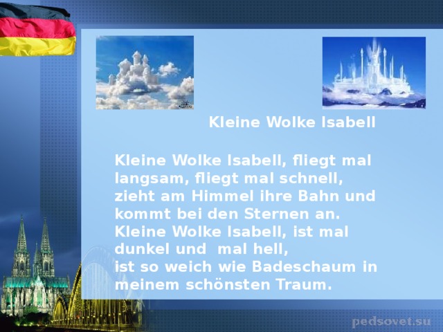 Kleine Wolke Isabell  Kleine Wolke Isabell, fliegt mal langsam, fliegt mal schnell,  zieht am Himmel ihre Bahn und kommt bei den Sternen an. Kleine Wolke Isabell, ist mal dunkel und mal hell,  ist so weich wie Badeschaum in meinem schönsten Traum.