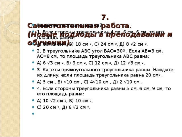   7. Самостоятельная работа .  (Новые подходы в преподавании и обучении).    Решение тестовых заданий. 1. Если стороны треугольника 4 см, 6 см, 6 см, то его площадь равна: А) 80 √2 см 2 , В) 18 см 2 , С) 24 см 2 , Д) 8 √2 см 2 . 2. В треугольнике АВС угол ВАС=30º . Если АВ=3 см, АС=8 см, то площадь треугольника АВС равна: А) 6 √3 см 2 , В) 6 см 2 , С) 12 см 2 , Д) 12 √3 см 2 . 3. Катеты прямоугольного треугольника равны. Найдите их длину, если площадь треугольника равна 20 см 2 . А) 5 см , В) √10 см , С) 4√10 см , Д) 2 √10 см . 4. Если стороны треугольника равны 5 см, 6 см, 9 см, то его площадь равна: А) 10 √2 см 2 , В) 10 см 2 , С) 20 см 2 , Д) 6 √2 см 2 . 