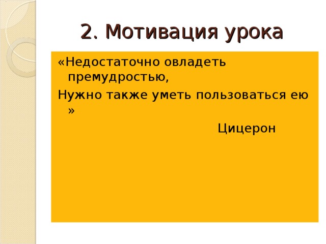 2. Мотивация урока «Недостаточно овладеть премудростью, Нужно также уметь пользоваться ею »       Цицерон 