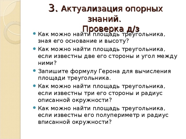 3. Актуализация опорных знаний.  Проверка д/з Как можно найти площадь треугольника, зная его основание и высоту? Как можно найти площадь треугольника, если известны две его стороны и угол между ними? Запишите формулу Герона для вычисления площади треугольника. Как можно найти площадь треугольника, если известны три его стороны и радиус описанной окружности? Как можно найти площадь треугольника, если известны его полупериметр и радиус вписанной окружности? 
