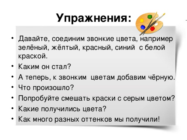 Упражнения: Давайте, соединим звонкие цвета, например зелёный, жёлтый, красный, синий с белой краской. Каким он стал? А теперь, к звонким цветам добавим чёрную. Что произошло? Попробуйте смешать краски с серым цветом? Какие получились цвета? Как много разных оттенков мы получили! 