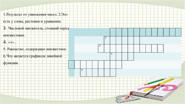 1.Результат от умножения чисел. 2.Это есть у слова, растения и уравнения. 3. Числовой множитель, стоящий перед неизвестным. 4. «+» . 5. Равенство, содержащее неизвестное. 6.Что является графиком линейной функции.                           5                       1 6 2 3       4                                                                         