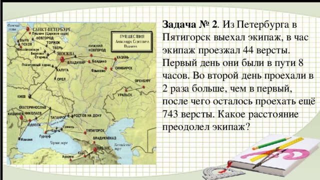 Задача № 2 . Из Петербурга в Пятигорск выехал экипаж, в час экипаж проезжал 44 версты. Первый день они были в пути 8 часов. Во второй день проехали в 2 раза больше, чем в первый, после чего осталось проехать ещё 743 версты. Какое расстояние преодолел экипаж?   