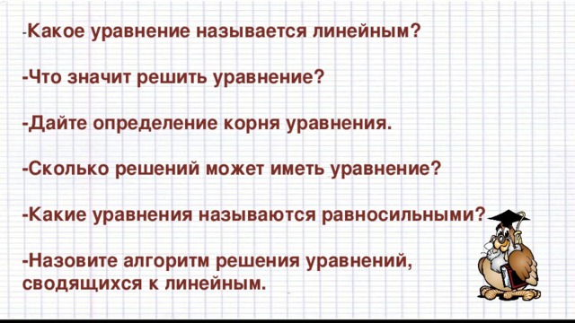 - Какое уравнение называется линейным?  -Что значит решить уравнение?  -Дайте определение корня уравнения.  -Сколько решений может иметь уравнение?  -Какие уравнения называются равносильными?  -Назовите алгоритм решения уравнений, сводящихся к линейным.  