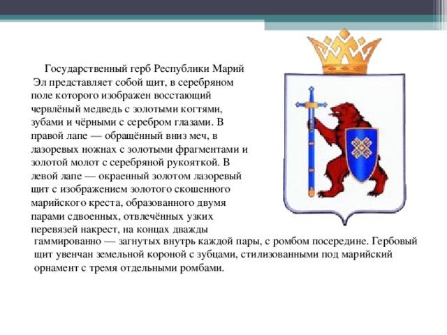  Государственный герб Республики Марий Эл представляет собой щит, в серебряном поле которого изображен восстающий червлёный медведь с золотыми когтями, зубами и чёрными с серебром глазами. В правой лапе — обращённый вниз меч, в лазоревых ножнах с золотыми фрагментами и золотой молот с серебряной рукояткой. В левой лапе — окраенный золотом лазоревый щит с изображением золотого скошенного марийского креста, образованного двумя парами сдвоенных, отвлечённых узких перевязей накрест, на концах дважды гаммированно — загнутых внутрь каждой пары, с ромбом посередине. Гербовый щит увенчан земельной короной с зубцами, стилизованными под марийский орнамент с тремя отдельными ромбами. 