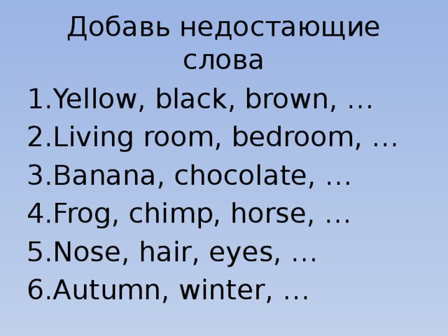 Добавь недостающие слова Yellow, black, brown, … Living room, bedroom, … Banana, chocolate, … Frog, chimp, horse, … Nose, hair, eyes, … Autumn, winter, … 