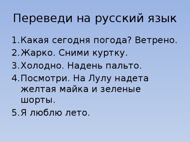 Переведи на русский язык Какая сегодня погода? Ветрено. Жарко. Сними куртку. Холодно. Надень пальто. Посмотри. На Лулу надета желтая майка и зеленые шорты. Я люблю лето. 