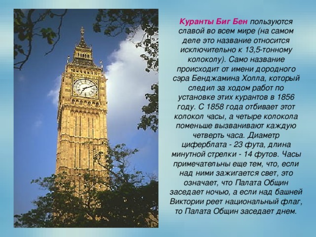 Куранты Биг Бен пользуются славой во всем мире (на самом деле это название относится исключительно к 13,5-тонному колоколу). Само название происходит от имени дородного сэра Бенджамина Холла, который следил за ходом работ по установке этих курантов в 1856 году. С 1858 года отбивает этот колокол часы, а четыре колокола поменьше вызванивают каждую четверть часа. Диаметр циферблата - 23 фута, длина минутной стрелки - 14 футов. Часы примечательны еще тем, что, если над ними зажигается свет, это означает, что Палата Общин заседает ночью, а если над башней Виктории реет национальный флаг, то Палата Общин заседает днем. 