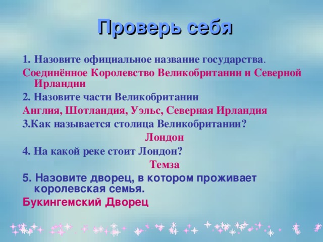  Проверь себя Назовите официальное название государства . Соединённое Королевство Великобритании и Северной Ирландии 2.  Назовите части Великобритании Англия, Шотландия, Уэльс, Северная Ирландия 3.Как называется столица Великобритании? Лондон 4. На какой реке стоит Лондон? Темза 5.  Назовите дворец, в котором проживает королевская семья. Букингемский Дворец  