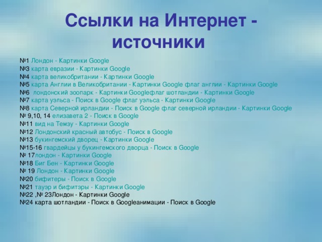 Ссылки на Интернет - источники  № 1 Лондон - Картинки Google № 3 карта евразии - Картинки Google № 4 карта великобритании - Картинки Google № 5 карта Англии в Великобритании - Картинки Google  флаг англии - Картинки Google № 6 лондонский зоопарк - Картинки Google флаг шотландии - Картинки Google № 7 карта уэльса - Поиск в Google  флаг уэльса - Картинки Google № 8 карта Северной ирландии - Поиск в Google  флаг северной ирландии - Картинки Google № 9,10, 14 елизавета 2 - Поиск в Google № 11 вид на Темзу - Картинки Google № 12 Лондонский красный автобус - Поиск в Google № 13 букингемский дворец - Картинки Google № 15-16 гвардейцы у букингемского дворца - Поиск в Google № 17 лондон - Картинки Google № 18 Биг Бен - Картинки Google № 19 Лондон - Картинки Google № 20 бифитеры - Поиск в Google № 21 тауэр и бифитэры - Картинки Google № 22 ,№ 23Лондон - Картинки Google № 24 карта шотландии - Поиск в Googleанимации - Поиск в Google 