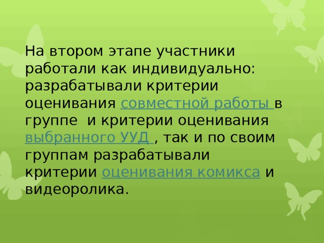 На втором этапе участники работали как индивидуально: разрабатывали критерии оценивания совместной работы в группе и критерии оценивания выбранного УУД , так и по своим группам разрабатывали критерии оценивания комикса и видеоролика.   