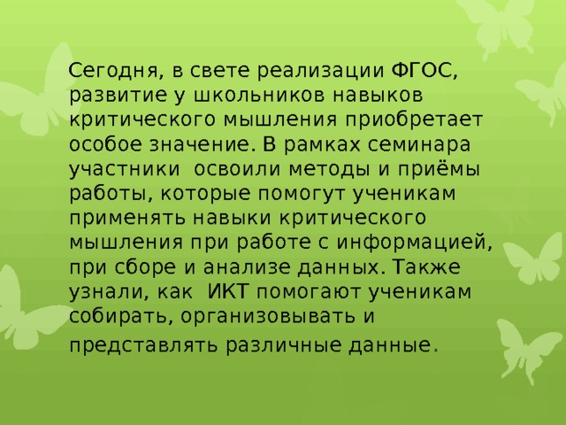 Сегодня, в свете реализации ФГОС, развитие у школьников навыков критического мышления приобретает особое значение. В рамках семинара участники освоили методы и приёмы работы, которые помогут ученикам применять навыки критического мышления при работе с информацией, при сборе и анализе данных. Также узнали, как ИКТ помогают ученикам собирать, организовывать и представлять различные данные . 