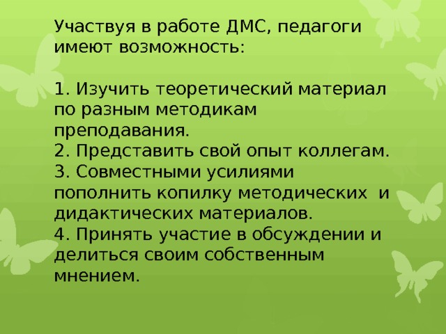 Участвуя в работе ДМС, педагоги имеют возможность:   1. Изучить теоретический материал по разным методикам преподавания.  2. Представить свой опыт коллегам.  3. Совместными усилиями пополнить копилку методических и дидактических материалов.  4. Принять участие в обсуждении и делиться своим собственным мнением.   