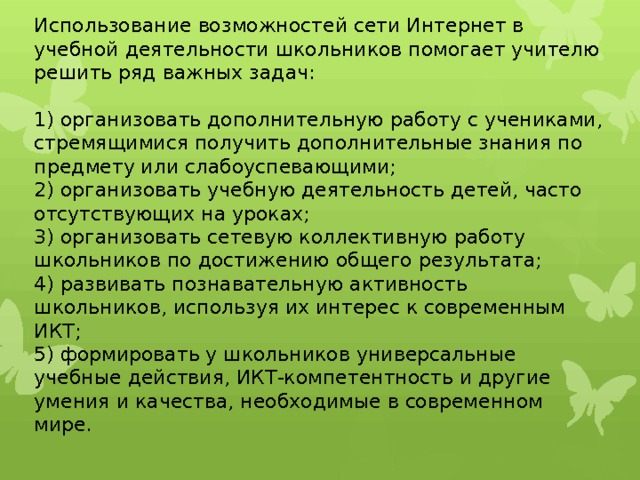 Использование возможностей сети Интернет в учебной деятельности школьников помогает учителю решить ряд важных задач:   1) организовать дополнительную работу с учениками, стремящимися получить дополнительные знания по предмету или слабоуспевающими;  2) организовать учебную деятельность детей, часто отсутствующих на уроках;  3) организовать сетевую коллективную работу школьников по достижению общего результата;  4) развивать познавательную активность школьников, используя их интерес к современным ИКТ;  5) формировать у школьников универсальные учебные действия, ИКТ-компетентность и другие умения и качества, необходимые в современном мире.   