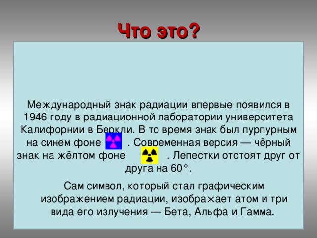 Что это? Международный знак радиации впервые появился в 1946 году в радиационной лаборатории университета Калифорнии в Беркли. В то время знак был пурпурным на синем фоне . Современная версия — чёрный знак на жёлтом фоне . Лепестки отстоят друг от друга на 60°. Сам символ, который стал графическим изображением радиации, изображает атом и три вида его излучения — Бета, Альфа и Гамма.