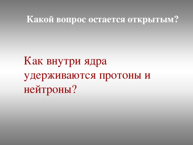 Какой вопрос остается открытым? Как внутри ядра удерживаются протоны и нейтроны?
