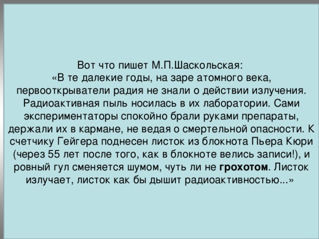 Вот что пишет М.П.Шаскольская: «В те далекие годы, на заре атомного века, первооткрыватели радия не знали о действии излучения. Радиоактивная пыль носилась в их лаборатории. Сами экспериментаторы спокойно брали руками препараты, держали их в кармане, не ведая о смертельной опасности. К счетчику Гейгера поднесен листок из блокнота Пьера Кюри (через 55 лет после того, как в блокноте велись записи!), и ровный гул сменяется шумом, чуть ли не грохотом . Листок излучает, листок как бы дышит радиоактивностью...» 1898 год Обнаружено аналогичное свойство тория.   Мария Склодовская – Кюри и Пьер Кюри открыли радий и полоний.