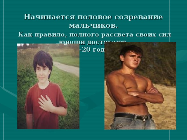 Начинается половое созревание мальчиков.   Как правило, полного рассвета своих сил юноши достигают  18-20 годам. 