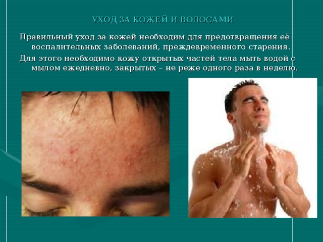 УХОД ЗА КОЖЕЙ И ВОЛОСАМИ Правильный уход за кожей необходим для предотвращения её воспалительных заболеваний, преждевременного старения. Для этого необходимо кожу открытых частей тела мыть водой с мылом ежедневно, закрытых – не реже одного раза в неделю. 