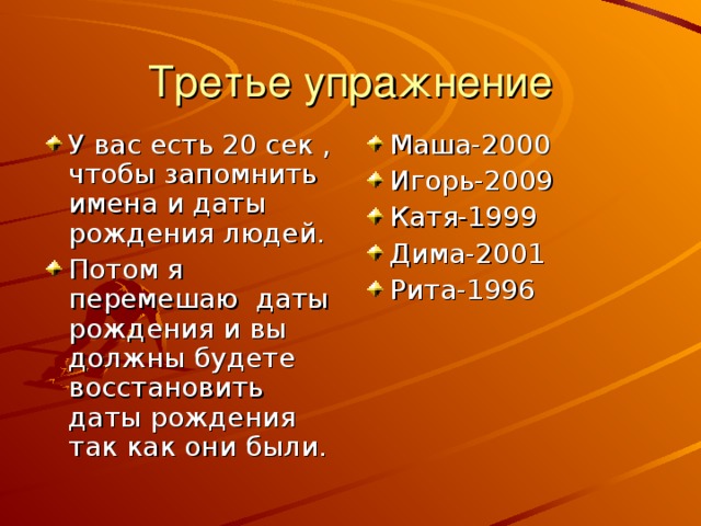 Третье упражнение У вас есть 20 сек , чтобы запомнить имена и даты рождения людей. Потом я перемешаю даты рождения и вы должны будете восстановить даты рождения так как они были. Маша-2000 Игорь-2009 Катя-1999 Дима-2001 Рита-1996 