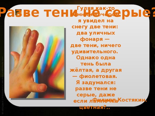 Разве тени не серые? Гуляя как-то зимним вечером, я увидел на снегу две тени: два уличных фонаря — две тени, ничего удивительного. Однако одна тень была жёлтая, а другая — фиолетовая. Я задумался: разве тени не серые, даже если лампочка цветная?.. Филипп Костякин. 
