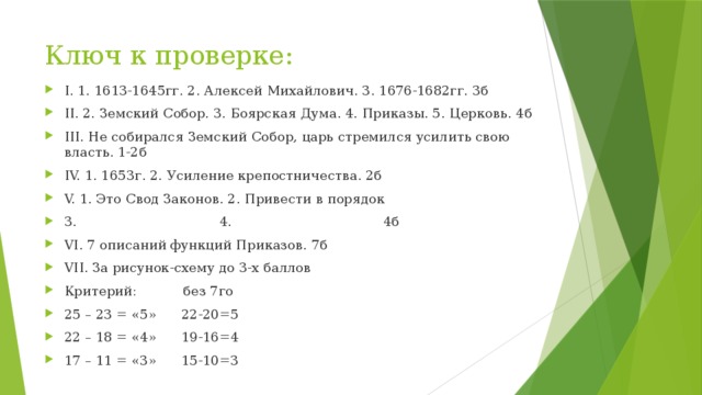 Ключ к проверке: I. 1. 1613-1645гг. 2. Алексей Михайлович. 3. 1676-1682гг. 3б II. 2. Земский Собор. 3. Боярская Дума. 4. Приказы. 5. Церковь. 4б III. Не собирался Земский Собор, царь стремился усилить свою власть. 1-2б IV. 1. 1653г. 2. Усиление крепостничества. 2б V. 1. Это Свод Законов. 2. Привести в порядок 3. 4. 4б VI. 7 описаний функций Приказов. 7б VII. За рисунок-схему до 3-х баллов Критерий: без 7го 25 – 23 = «5» 22-20=5 22 – 18 = «4» 19-16=4 17 – 11 = «3» 15-10=3 