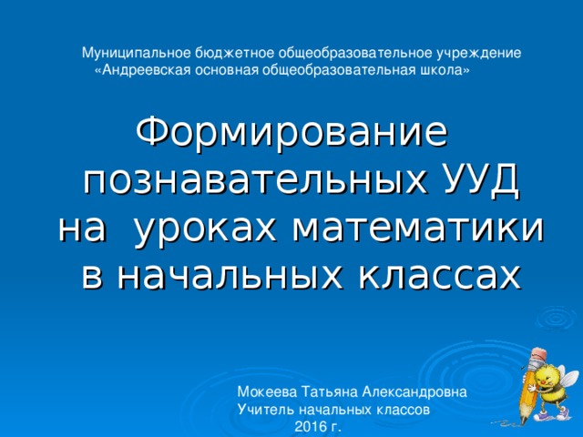  Муниципальное бюджетное общеобразовательное учреждение  «Андреевская основная общеобразовательная школа» Формирование познавательных УУД на уроках математики в начальных классах Мокеева Татьяна Александровна Учитель начальных классов  2016 г. 