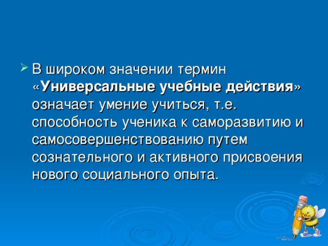 В широком значении термин « Универсальные учебные действия » означает умение учиться, т.е. способность ученика к саморазвитию и самосовершенствованию путем сознательного и активного присвоения нового социального опыта.  