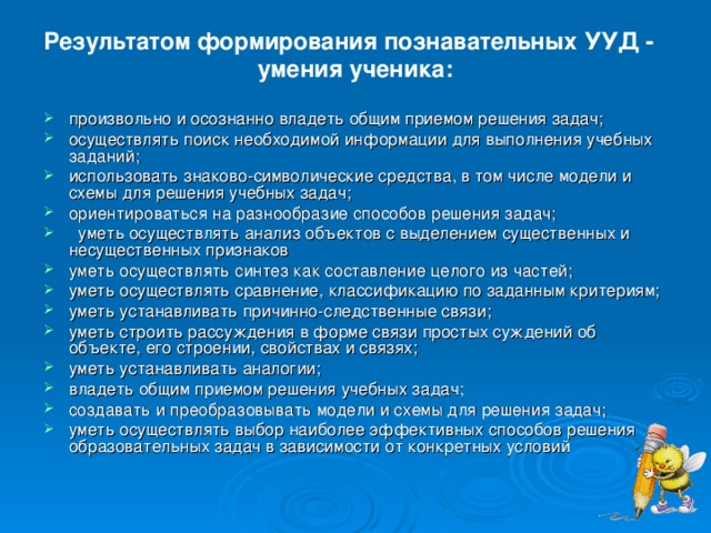 Результатом формирования познавательных УУД - умения ученика: произвольно и осознанно владеть общим приемом решения задач; осуществлять поиск необходимой информации для выполнения учебных заданий; использовать знаково-символические средства, в том числе модели и схемы для решения учебных задач; ориентироваться на разнообразие способов решения задач;  уметь осуществлять анализ объектов с выделением существенных и несущественных признаков уметь осуществлять синтез как составление целого из частей; уметь осуществлять сравнение, классификацию по заданным критериям; уметь устанавливать причинно-следственные связи; уметь строить рассуждения в форме связи простых суждений об объекте, его строении, свойствах и связях; уметь устанавливать аналогии; владеть общим приемом решения учебных задач; создавать и преобразовывать модели и схемы для решения задач; уметь осуществлять выбор наиболее эффективных способов решения образовательных задач в зависимости от конкретных условий 