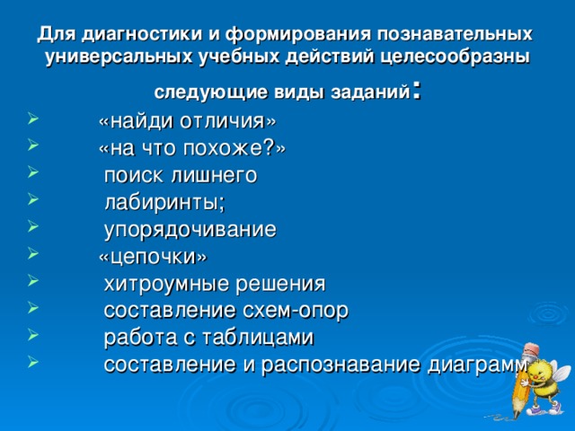 Для диагностики и формирования познавательных  универсальных учебных действий целесообразны следующие виды заданий :         «найди отличия»          «на что похоже?»         поиск лишнего  лабиринты;         упорядочивание         «цепочки»         хитроумные решения         составление схем-опор         работа с таблицами         составление и распознавание диаграмм 