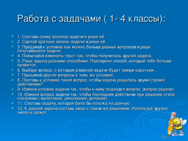 Работа с задачами ( 1- 4 классы):   1. Составь схему анализа задачи и реши её. 2. Сделай краткую запись задачи и реши её. 3. Придумай к условию как можно больше разных вопросов и реши получившиеся задачи. 4. Попытайся изменить текст так, чтобы получилась другая задача. 5. Реши задачу разными способами. Подчеркни способ, который тебе больше нравится. 6. Выбери вопрос, с которым решение задачи будет самым коротким . 7. Придумай другие вопросы к тому же условию. 8. Поставь к условию такой вопрос, чтобы задача решалась двумя (тремя) действиями? 9. Измени условие задачи так, чтобы к нему подходил вопрос: (вопрос задачи). 10. Измени вопрос задачи так, чтобы последним действием при решении стало сложение ( вычитание, умножение, деление). 11. Составь задачу, которая была бы похожа на данную. 12. К данной задаче составь свою с таким же решением. Используй другие числа и сюжет.     