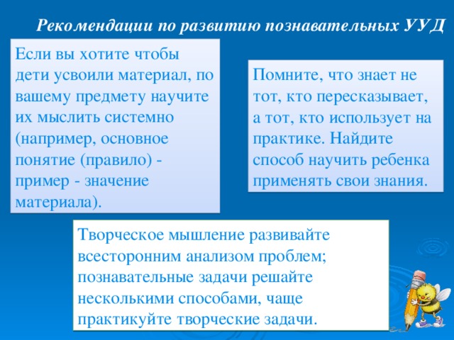 Рекомендации по развитию познавательных УУД Если вы хотите чтобы дети усвоили материал, по вашему предмету научите их мыслить системно (например, основное понятие (правило) - пример - значение материала). Помните, что знает не тот, кто пересказывает, а тот, кто использует на практике. Найдите способ научить ребенка применять свои знания. Творческое мышление развивайте всесторонним анализом проблем; познавательные задачи решайте несколькими способами, чаще практикуйте творческие задачи. 