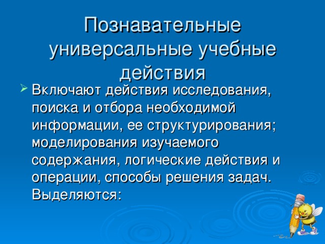 Познавательные универсальные учебные действия   Включают действия исследования, поиска и отбора необходимой информации, ее структурирования; моделирования изучаемого содержания, логические действия и операции, способы решения задач. Выделяются:  