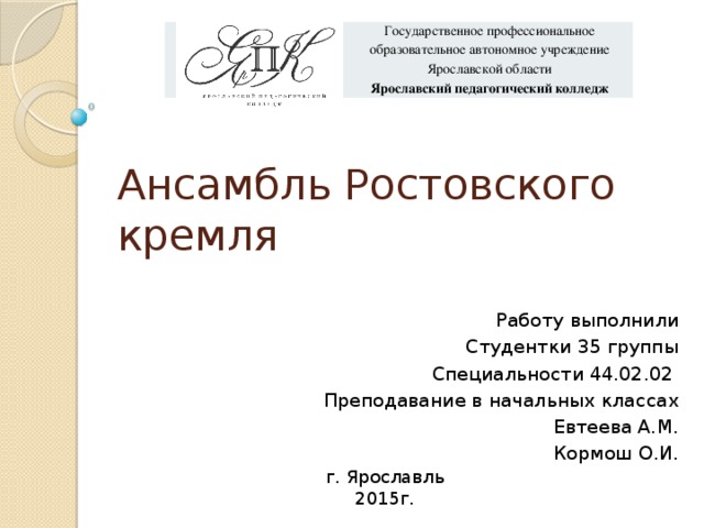 Государственное профессиональное образовательное автономное учреждение Ярославской области Ярославский педагогический колледж Ансамбль Ростовского кремля Работу выполнили Студентки 35 группы Специальности 44.02.02 Преподавание в начальных классах Евтеева А.М. Кормош О.И. г. Ярославль 2015г. 