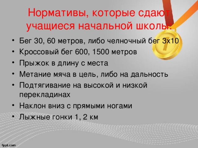 Нормативы, которые сдают учащиеся начальной школы: Бег 30, 60 метров, либо челночный бег 3х10 Кроссовый бег 600, 1500 метров Прыжок в длину с места Метание мяча в цель, либо на дальность Подтягивание на высокой и низкой перекладинах Наклон вниз с прямыми ногами Лыжные гонки 1, 2 км 