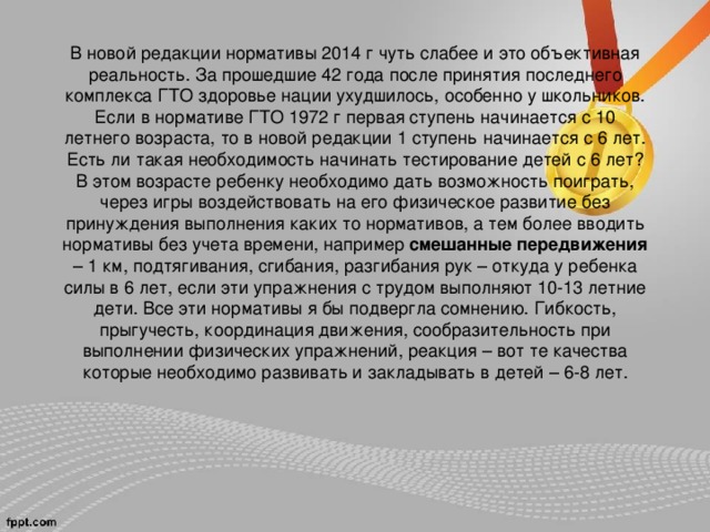 В новой редакции нормативы 2014 г чуть слабее и это объективная реальность. За прошедшие 42 года после принятия последнего комплекса ГТО здоровье нации ухудшилось, особенно у школьников.  Если в нормативе ГТО 1972 г первая ступень начинается с 10 летнего возраста, то в новой редакции 1 ступень начинается с 6 лет. Есть ли такая необходимость начинать тестирование детей с 6 лет? В этом возрасте ребенку необходимо дать возможность поиграть, через игры воздействовать на его физическое развитие без принуждения выполнения каких то нормативов, а тем более вводить нормативы без учета времени, например смешанные передвижения – 1 км, подтягивания, сгибания, разгибания рук – откуда у ребенка силы в 6 лет, если эти упражнения с трудом выполняют 10-13 летние дети. Все эти нормативы я бы подвергла сомнению. Гибкость, прыгучесть, координация движения, сообразительность при выполнении физических упражнений, реакция – вот те качества которые необходимо развивать и закладывать в детей – 6-8 лет.   