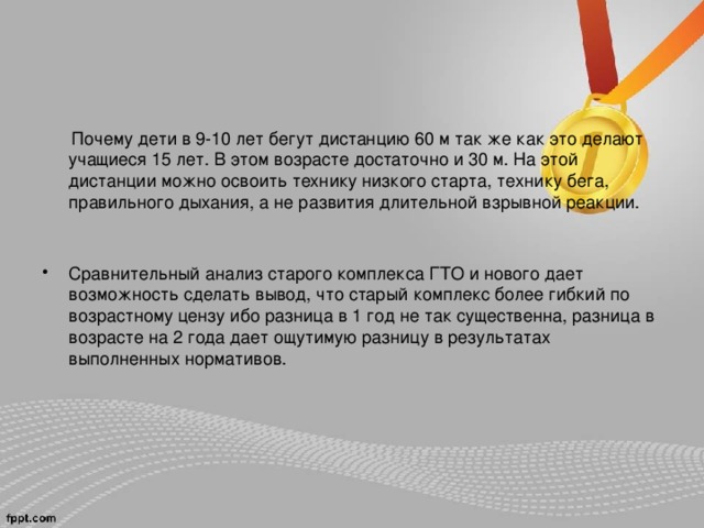  Почему дети в 9-10 лет бегут дистанцию 60 м так же как это делают учащиеся 15 лет. В этом возрасте достаточно и 30 м. На этой дистанции можно освоить технику низкого старта, технику бега, правильного дыхания, а не развития длительной взрывной реакции. Сравнительный анализ старого комплекса ГТО и нового дает возможность сделать вывод, что старый комплекс более гибкий по возрастному цензу ибо разница в 1 год не так существенна, разница в возрасте на 2 года дает ощутимую разницу в результатах выполненных нормативов.  