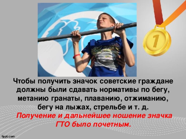 Чтобы получить значок советские граждане должны были сдавать нормативы по бегу, метанию гранаты, плаванию, отжиманию, бегу на лыжах, стрельбе и т. д.   Получение и дальнейшее ношение значка ГТО было почетным. 
