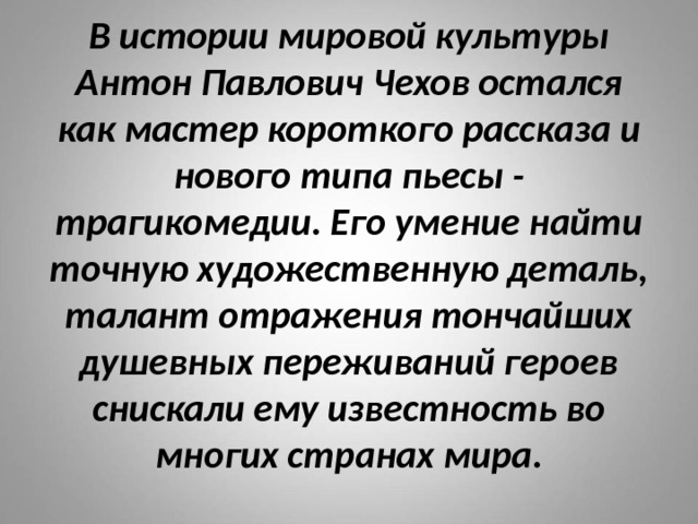 В истории мировой культуры Антон Павлович Чехов остался как мастер короткого рассказа и нового типа пьесы - трагикомедии. Его умение найти точную художественную деталь, талант отражения тончайших душевных переживаний героев снискали ему известность во многих странах мира. 